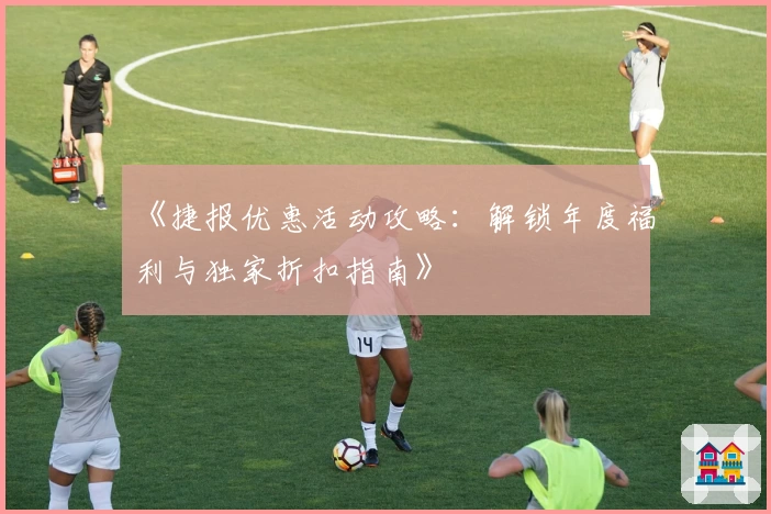 《捷报优惠活动攻略：解锁年度福利与独家折扣指南》