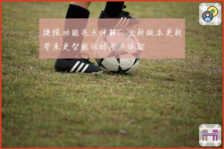 捷报功能亮点详解:全新版本更新带来更智能化的用户体验