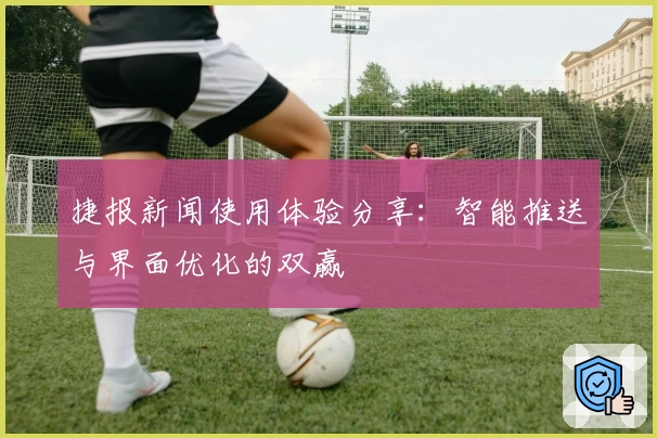 捷报新闻使用体验分享：智能推送与界面优化的双赢