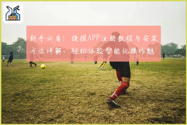 新手必看：捷报APP注册教程与安装方法详解，轻松体验智能化操作魅力