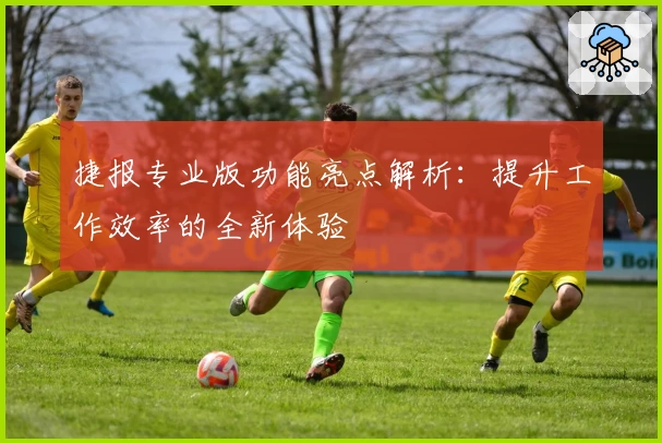 捷报专业版功能亮点解析:提升工作效率的全新体验