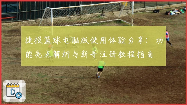 捷报篮球电脑版使用体验分享：功能亮点解析与新手注册教程指南