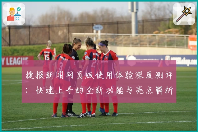 捷报新闻网页版使用体验深度测评：快速上手的全新功能与亮点解析