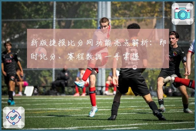 新版捷报比分网功能亮点解析：即时比分、赛程数据一手掌握